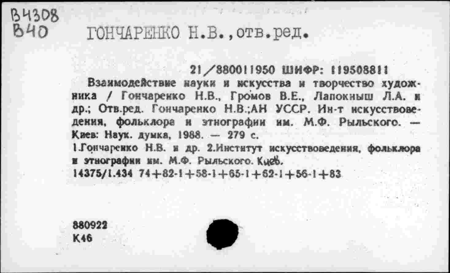 ﻿ВЧЪОВ
ГОНЧАРЕНКО Н.В.,отв.ред.
21 /880011950 ШИФР: 119508811
Взаимодействие науки и искусства и творчество художника / Гончаренко Н.В., Громов В.Е., Лапокныш Л.А. и др.; Отв.ред. Гончаренко Н.В.;АН УССР. Ин-т искусствоведения, фольклора и этнографии им. М.Ф. Рыльского. — Киев: Наук, думка. 1988. — 279 с.
I Гончаренко Н.В. н др. 2.Институт искусствоведения, фольклора и этнографии им. М.Ф. Рыльского. Кой>.
14375/1.434 74 4-82-!+ 58-1 + 65-1 + 62-1 + 56-1 + 83
880922 К46